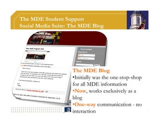The MDE Student Support
Social Media Suite: The MDE Blog




                    The MDE Blog
                    •Initially was the one-stop-shop
                    for all MDE information
                    •Now, works exclusively as a
                    blog
                    •One-way communication - no
                    interaction
 
