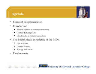 Agenda

• Focus of this presentation
• Introduction
    Student support in distance education
    Context & background
    Social media in distance education
• The Social Media experience in the MDE
    Our activities
    Lessons learned
    Synergy and future
• Final remarks
 