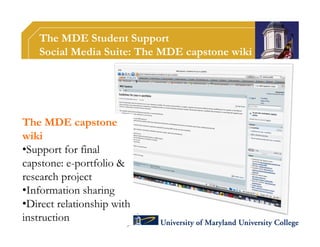 The MDE Student Support
   Social Media Suite: The MDE capstone wiki




The MDE capstone
wiki
•Support for final
capstone: e-portfolio &
research project
•Information sharing
•Direct relationship with
instruction
 