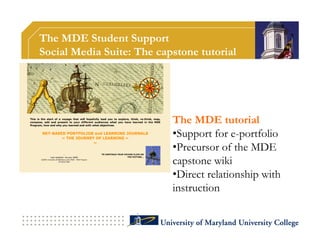 The MDE Student Support
Social Media Suite: The capstone tutorial




                           The MDE tutorial
                           •Support for e-portfolio
                           •Precursor of the MDE
                           capstone wiki
                           •Direct relationship with
                           instruction
 