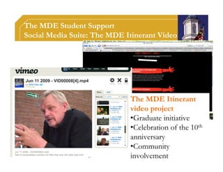 The MDE Student Support
Social Media Suite: The MDE Itinerant Video




                             The MDE Itinerant
                             video project
                             •Graduate initiative
                             •Celebration of the 10th
                             anniversary
                             •Community
                             involvement
 