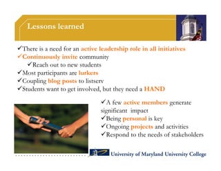 Lessons learned

There is a need for an active leadership role in all initiatives
Continuously invite community
   Reach out to new students
Most participants are lurkers
Coupling blog posts to listserv
Students want to get involved, but they need a HAND

                                A few active members generate
                                significant impact
                                Being personal is key
                                Ongoing projects and activities
                                Respond to the needs of stakeholders
 