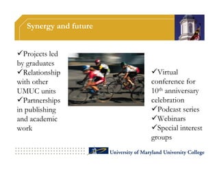 Synergy and future


Projects led
by graduates
Relationship          Virtual
with other             conference for
UMUC units             10th anniversary
Partnerships          celebration
in publishing          Podcast series
and academic           Webinars
work                   Special interest
                       groups
 