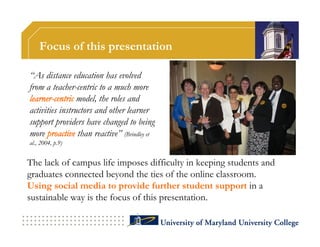 Focus of this presentation

“As distance education has evolved
from a teacher-centric to a much more
learner-centric model, the roles and
activities instructors and other learner
support providers have changed to being
more proactive than reactive” (Brindley et
al., 2004, p.9)


The lack of campus life imposes difficulty in keeping students and
graduates connected beyond the ties of the online classroom.
Using social media to provide further student support in a
sustainable way is the focus of this presentation.
 