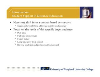 Introduction:
 Student Support in Distance Education

• Necessary shift from a campus based perspective
    Needs go beyond those addressed in individual courses
• Focus on the needs of this specific target audience
      Part-time
      Full-time employment
      Family duties
      Long time away from school
      Diverse academic and professional background
 