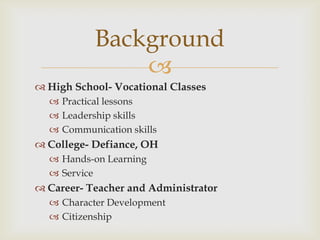 Background

 High School- Vocational Classes
 Practical lessons
 Leadership skills
 Communication skills

 College- Defiance, OH
 Hands-on Learning
 Service

 Career- Teacher and Administrator
 Character Development
 Citizenship

 