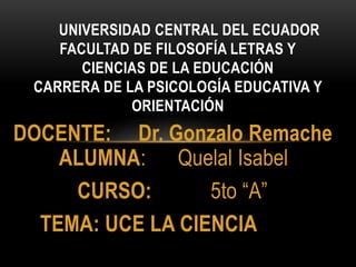 DOCENTE: Dr. Gonzalo Remache
ALUMNA: Quelal Isabel
CURSO: 5to “A”
TEMA: UCE LA CIENCIA
UNIVERSIDAD CENTRAL DEL ECUADOR
FACULTAD DE FILOSOFÍA LETRAS Y
CIENCIAS DE LA EDUCACIÓN
CARRERA DE LA PSICOLOGÍA EDUCATIVA Y
ORIENTACIÓN
 
