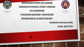 UNIVERSIDAD CENTRAL DEL ECUADOR
FACULTAD DE FILOSOFÍA, LETRAS Y CIENCIAS
DE LA EDUCACIÓN
PSICOLOGÍA EDUCATIVA Y ORIENTACIÓN
METODOLOGÍA DE LA INVESTIGACIÓN I
Estudiante: Berrones Nelly
Fecha: Abril 2018
 