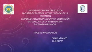 UNIVERSIDAD CENTRAL DEL ECUADOR
FACULTAD DE FILOSOFÍA, LETRAS Y CIENCIAS DE LA
EDUCACIÓN
CARRERA DE PSICOLOGÍA EDUCATIVA Y ORIENTACIÓN
METODOLOGÍA DE LA INVESTIGACIÓN I
DR. GONZALO REMACHE
TIPOS DE INVESTIGACIÓN
DANIEL VELASCO
QUINTO “A”
 