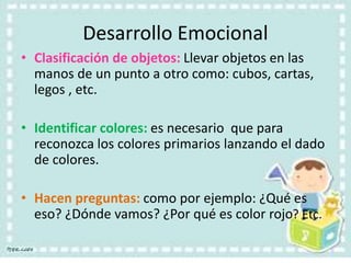 Desarrollo Emocional
• Clasificación de objetos: Llevar objetos en las
manos de un punto a otro como: cubos, cartas,
legos , etc.
• Identificar colores: es necesario que para
reconozca los colores primarios lanzando el dado
de colores.
• Hacen preguntas: como por ejemplo: ¿Qué es
eso? ¿Dónde vamos? ¿Por qué es color rojo? Etc.
 