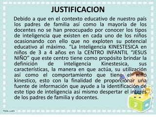 JUSTIFICACION
Debido a que en el contexto educativo de nuestro país
los padres de familia así como la mayoría de los
docentes no se han preocupado por conocer los tipos
de inteligencia que existen en cada uno de los niños
ocasionando con ello que no exploten su potencial
educativo al máximo. “La Inteligencia KINESTESICA en
niños de 3 a 4 años en la CENTRO INFANTIL “JESUS
NIÑO” que este centro tiene como propósito brindar la
definición de inteligencia Kinestesica, sus
características, la manera en que actúa, su utilización
así como el comportamiento que tiene el niño
kinestico, esto con la finalidad de proporcionar una
fuente de información que ayude a la identificación de
este tipo de inteligencia así mismo despertar el interés
de los padres de familia y docentes.
 