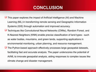 CONCLUSION
 This paper explores the impact of Artificial Intelligence (AI) and Machine
Learning (ML) in transforming remote sensing and Geographic Information
Systems (GIS) through automation and improved accuracy.
 Techniques like Convolutional Neural Networks (CNNs), Random Forest, and
K-Nearest Neighbors (KNN) enable precise classification of land types - such
as water bodies, mountains, and green lands, supporting applications in
environmental monitoring, urban planning, and resource management.
 The Python-based approach effectively processes large geospatial datasets,
facilitating fast and accurate analysis. The paper underscores the potential of
AI/ML to innovate geospatial analysis, aiding responses to complex issues like
climate change and disaster management.
 