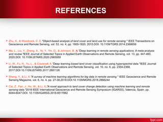 REFERENCES
 Zhu, X., & Woodcock, C. E."Object-based analysis of land cover and land use for remote sensing." IEEE Transactions on
Geoscience and Remote Sensing, vol. 53, no. 4, pp. 1800-1820, 2015.DOI: 10.1109/TGRS.2014.2368656
 Ma, L., Liu, Y., Zhang, X., Ye, Y., Yin, G., & Johnson, B. A."Deep learning in remote sensing applications: A meta-analysis
and review."IEEE Journal of Selected Topics in Applied Earth Observations and Remote Sensing, vol. 13, pp. 447-460,
2020.DOI: 10.1109/JSTARS.2020.2965959
 Li, W., Fu, H., Yu, L., & Cracknell, A."Deep learning based land cover classification using hyperspectral data."IEEE Journal
of Selected Topics in Applied Earth Observations and Remote Sensing, vol. 10, no. 6, pp. 2354-2368,
2017.DOI:10.1109/JSTARS.2017.2681126
 Sheng, Y., & Li, X."A survey of machine learning algorithms for big data in remote sensing." IEEE Geoscience and Remote
Sensing Magazine, vol. 6, no. 4, pp. 27-38,2018.DOI:10.1109/MGRS.2018.2866244
 Cai, Z., Fan, J., Hu, W., & Li, X."A novel approach to land cover change detection using machine learning and remote
sensing data."2018 IEEE International Geoscience and Remote Sensing Symposium (IGARSS), Valencia, Spain, pp.
6044-6047.DOI: 10.1109/IGARSS.2018.8517882
 