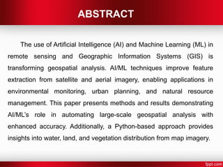 ABSTRACT
The use of Artificial Intelligence (AI) and Machine Learning (ML) in
remote sensing and Geographic Information Systems (GIS) is
transforming geospatial analysis. AI/ML techniques improve feature
extraction from satellite and aerial imagery, enabling applications in
environmental monitoring, urban planning, and natural resource
management. This paper presents methods and results demonstrating
AI/ML’s role in automating large-scale geospatial analysis with
enhanced accuracy. Additionally, a Python-based approach provides
insights into water, land, and vegetation distribution from map imagery.
 