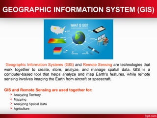 GEOGRAPHIC INFORMATION SYSTEM (GIS)
Geographic Information Systems (GIS) and Remote Sensing are technologies that
work together to create, store, analyze, and manage spatial data. GIS is a
computer-based tool that helps analyze and map Earth's features, while remote
sensing involves imaging the Earth from aircraft or spacecraft.
GIS and Remote Sensing are used together for:
 Analyzing Territory
 Mapping
 Analyzing Spatial Data
 Agriculture
 