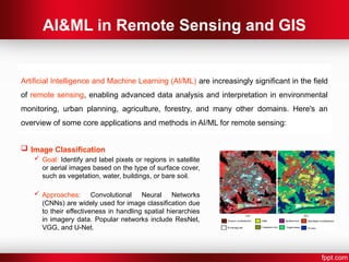AI&ML in Remote Sensing and GIS
 Image Classification
 Goal: Identify and label pixels or regions in satellite
or aerial images based on the type of surface cover,
such as vegetation, water, buildings, or bare soil.
 Approaches: Convolutional Neural Networks
(CNNs) are widely used for image classification due
to their effectiveness in handling spatial hierarchies
in imagery data. Popular networks include ResNet,
VGG, and U-Net.
Artificial Intelligence and Machine Learning (AI/ML) are increasingly significant in the field
of remote sensing, enabling advanced data analysis and interpretation in environmental
monitoring, urban planning, agriculture, forestry, and many other domains. Here's an
overview of some core applications and methods in AI/ML for remote sensing:
 