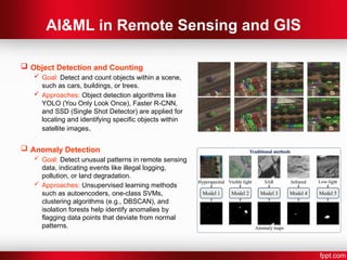 AI&ML in Remote Sensing and GIS
 Object Detection and Counting
 Goal: Detect and count objects within a scene,
such as cars, buildings, or trees.
 Approaches: Object detection algorithms like
YOLO (You Only Look Once), Faster R-CNN,
and SSD (Single Shot Detector) are applied for
locating and identifying specific objects within
satellite images.
 Anomaly Detection
 Goal: Detect unusual patterns in remote sensing
data, indicating events like illegal logging,
pollution, or land degradation.
 Approaches: Unsupervised learning methods
such as autoencoders, one-class SVMs,
clustering algorithms (e.g., DBSCAN), and
isolation forests help identify anomalies by
flagging data points that deviate from normal
patterns.
 