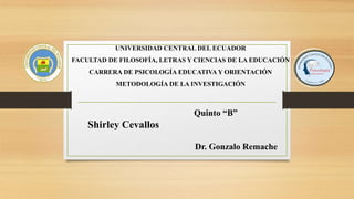 UNIVERSIDAD CENTRAL DEL ECUADOR
FACULTAD DE FILOSOFÍA, LETRAS Y CIENCIAS DE LA EDUCACIÓN
CARRERA DE PSICOLOGÍA EDUCATIVA Y ORIENTACIÓN
METODOLOGÍA DE LA INVESTIGACIÓN
Quinto “B”
Shirley Cevallos
Dr. Gonzalo Remache
 