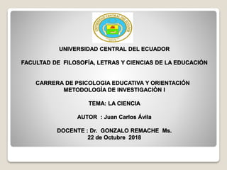 UNIVERSIDAD CENTRAL DEL ECUADOR
FACULTAD DE FILOSOFÍA, LETRAS Y CIENCIAS DE LA EDUCACIÓN
CARRERA DE PSICOLOGIA EDUCATIVA Y ORIENTACIÓN
METODOLOGÌA DE INVESTIGACIÒN I
TEMA: LA CIENCIA
AUTOR : Juan Carlos Ávila
DOCENTE : Dr. GONZALO REMACHE Ms.
22 de Octubre 2018
 