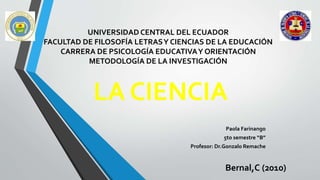 UNIVERSIDAD CENTRAL DEL ECUADOR
FACULTAD DE FILOSOFÍA LETRASY CIENCIAS DE LA EDUCACIÓN
CARRERA DE PSICOLOGÍA EDUCATIVAY ORIENTACIÓN
METODOLOGÍA DE LA INVESTIGACIÓN
Paola Farinango
5to semestre “B”
Profesor: Dr.Gonzalo Remache
LA CIENCIA
Bernal,C (2010)
 