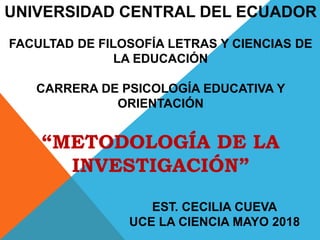 UNIVERSIDAD CENTRAL DEL ECUADOR
FACULTAD DE FILOSOFÍA LETRAS Y CIENCIAS DE
LA EDUCACIÓN
CARRERA DE PSICOLOGÍA EDUCATIVA Y
ORIENTACIÓN
“METODOLOGÍA DE LA
INVESTIGACIÓN”
EST. CECILIA CUEVA
UCE LA CIENCIA MAYO 2018
 