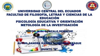 UNIVERSIDAD CENTRAL DEL ECUADOR
FACULTAD DE FILOSOFÍA, LETRAS Y CIENCIAS DE LA
EDUCACIÓN
PSICOLOGÍA EDUCATIVA Y ORIENTACIÓN
METOLOGÍA DE LA INVESTIGACIÓN
TUTOR: M.Sc GONZALO REMACHE
TEMA: LA CIENCIA
AUTOR: SANDRA KARINA CORDONES ARAQUE
QUINTO “B”
 