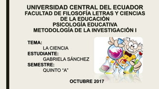 UNIVERSIDAD CENTRAL DEL ECUADOR
FACULTAD DE FILOSOFÍA LETRAS Y CIENCIAS
DE LA EDUCACIÓN
PSICOLOGÍA EDUCATIVA
METODOLOGÍA DE LA INVESTIGACIÓN I
TEMA:
LA CIENCIA
ESTUDIANTE:
GABRIELA SÁNCHEZ
SEMESTRE:
QUINTO “A”
OCTUBRE 2017
 