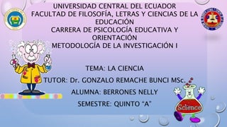 UNIVERSIDAD CENTRAL DEL ECUADOR
FACULTAD DE FILOSOFÍA, LETRAS Y CIENCIAS DE LA
EDUCACIÓN
CARRERA DE PSICOLOGÍA EDUCATIVA Y
ORIENTACIÓN
METODOLOGÍA DE LA INVESTIGACIÓN I
TEMA: LA CIENCIA
TUTOR: Dr. GONZALO REMACHE BUNCI MSc.
ALUMNA: BERRONES NELLY
SEMESTRE: QUINTO “A”
 