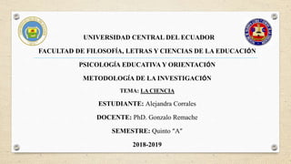 UNIVERSIDAD CENTRAL DEL ECUADOR
FACULTAD DE FILOSOFÍA, LETRAS Y CIENCIAS DE LA EDUCACIÓN
PSICOLOGÍA EDUCATIVA Y ORIENTACIÓN
METODOLOGÍA DE LA INVESTIGACIÓN
TEMA: LA CIENCIA
ESTUDIANTE: Alejandra Corrales
DOCENTE: PhD. Gonzalo Remache
SEMESTRE: Quinto “A”
2018-2019
 