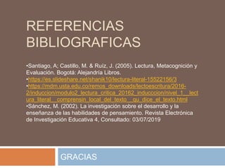 •Santiago, A; Castillo, M. & Ruíz, J. (2005). Lectura, Metacognición y
Evaluación. Bogotá: Alejandría Libros.
•https://es.slideshare.net/shanik10/lectura-literal-15522156/3
•https://mdm.usta.edu.co/remos_downloads/lectoescritura/2016-
2/induccion/modulo2_lectura_critica_20162_inducccion/nivel_1__lect
ura_literal__comprensin_local_del_texto__qu_dice_el_texto.html
•Sánchez, M. (2002). La investigación sobre el desarrollo y la
enseñanza de las habilidades de pensamiento. Revista Electrónica
de Investigación Educativa 4, Consultado: 03/07/2019
REFERENCIAS
BIBLIOGRAFICAS
GRACIAS
 