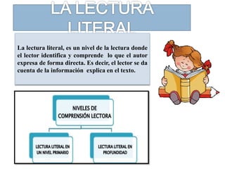 La lectura literal, es un nivel de la lectura donde
el lector identifica y comprende lo que el autor
expresa de forma directa. Es decir, el lector se da
cuenta de la información explica en el texto.
 