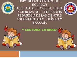 UNIVERSIDAD CENTRAL DEL
ECUADOR
FACULTAD DE FILOSOFÍA, LETRAS
Y CIENCIAS DE LA EDUCACIÓN
PEDAGOGÍA DE LAS CIENCIAS
EXPERIMÉNTALES , QUÍMICA Y
BIOLOGÍA
‘’ LECTURA LITERAL’’
 