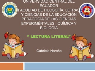 UNIVERSIDAD CENTRAL DEL
ECUADOR
FACULTAD DE FILOSOFÍA, LETRAS
Y CIENCIAS DE LA EDUCACIÓN
PEDAGOGÍA DE LAS CIENCIAS
EXPERIMÉNTALES , QUÍMICA Y
BIOLOGÍA
‘’ LECTURA LITERAL’’
-Gabriela Noroña
 