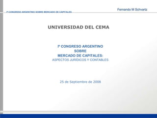 Iº CONGRESO ARGENTINO SOBRE MERCADO DE CAPITALES




                              UNIVERSIDAD DEL CEMA



                                     Iº CONGRESO ARGENTINO
                                             SOBRE
                                     MERCADO DE CAPITALES:
                                 ASPECTOS JURÍDICOS Y CONTABLES




                                       25 de Septiembre de 2008
 