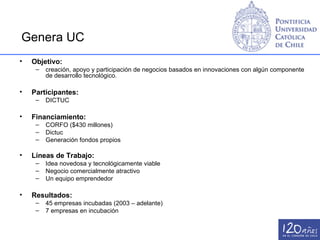Genera UC
•   Objetivo:
     –   creación, apoyo y participación de negocios basados en innovaciones con algún componente
         de desarrollo tecnológico.

•   Participantes:
     –   DICTUC

•   Financiamiento:
     –   CORFO ($430 millones)
     –   Dictuc
     –   Generación fondos propios

•   Líneas de Trabajo:
     –   Idea novedosa y tecnológicamente viable
     –   Negocio comercialmente atractivo
     –   Un equipo emprendedor

•   Resultados:
     –   45 empresas incubadas (2003 – adelante)
     –   7 empresas en incubación
 