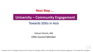 University – Community Engagement
Vicharn Panich, MD
CMU Council Member
Towards SDGs in Asia
Next Step …
Presented in the 4th AsiaEngageConference 2018 “Rising to the Challengeof SDGs in Asia Through University-CommunityEngagement” 28 November 2018, Chiangmai
 