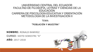 UNIVERSIDAD CENTRAL DEL ECUADOR
FACULTAD DE FILOSOFÍA, LETRAS Y CIENCIAS DE LA
EDUCACIÓN
CARRERA DE PSICOLOGÍA EDUCATIVA Y ORIENTACIÓN
METODOLOGÍA DE LA INVESTIGACIÓN II
TEMA:
“POBLACIÓN Y MUESTRA”
NOMBRE: RONALD RAMIREZ
CURSO: SEXTO SEMESTRE “A”
AÑO: 2017-2018
 