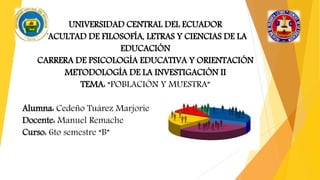 UNIVERSIDAD CENTRAL DEL ECUADOR
FACULTAD DE FILOSOFÍA, LETRAS Y CIENCIAS DE LA
EDUCACIÓN
CARRERA DE PSICOLOGÍA EDUCATIVA Y ORIENTACIÓN
METODOLOGÍA DE LA INVESTIGACIÓN II
TEMA: “POBLACIÓN Y MUESTRA”
Alumna: Cedeño Tuárez Marjorie
Docente: Manuel Remache
Curso: 6to semestre “B”
 