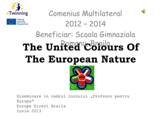 The United Colours Of
The European Nature
Comenius Multilateral
2012 – 2014
Beneficiar: Scoala Gimnaziala
Romanu, Braila
Diseminare in cadrul cursului „Profesor pentru
Europa”
Europe Direct Braila
Iunie 2013
 