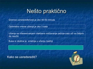Granica usredsređenosti je oko 40-50 minuta
Učenje sa interesovanjem olakšava održavanje pažnje-zato uči sa željom
da naučiš
Buka iz okoline je smetnja u učenju /pažnji
Kako se usredsrediti?
Nešto praktičnoNešto praktično
Optimalno vreme učenja je oko 3 sata
 