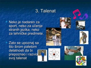 3.3. TalenaTalenatt
 NNeko jeeko je nadarennadaren zaza
sportsport,, nekoneko zaza učenjeučenje
stranih jezika,stranih jezika, nekoneko
za tehničke predmeteza tehničke predmete..
 Zato se upoznaj saZato se upoznaj sa
što širom paletomšto širom paletom
delatnosti da bidelatnosti da bi
prepoznao i razvioprepoznao i razvio
svoj talenatsvoj talenat
 