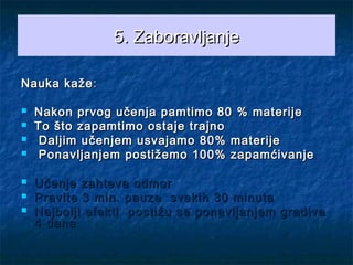 5.5. ZZaboravljanjeaboravljanje
Nauka kažeNauka kaže::
 Nakon prvog učenja pamtimo 80Nakon prvog učenja pamtimo 80 %% materijematerije
 To što zapamtimo ostaje trajnoTo što zapamtimo ostaje trajno
 Daljim učenjem usvajamoDaljim učenjem usvajamo 80%80% materijematerije
 Ponavljanjem postižemoPonavljanjem postižemo 100%100% zapamćivanjezapamćivanje
 Učenje zahteva odmorUčenje zahteva odmor
 Pravite 3 min. pauze svakih 30 minutaPravite 3 min. pauze svakih 30 minuta
 Najbolji efekti postižu se ponavljanjem gradivaNajbolji efekti postižu se ponavljanjem gradiva
4 dana4 dana
 
