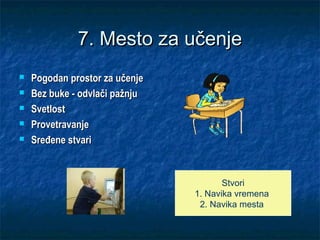 7. Mesto za učenje7. Mesto za učenje
 Pogodan prostor za učenjePogodan prostor za učenje
 Bez buke - odvlači pažnjuBez buke - odvlači pažnju
 SvetlostSvetlost
 ProvetravanjeProvetravanje
 SređeneSređene stvaristvari
Stvori
1. Navika vremena
2. Navika mesta
 
