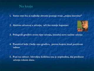 1. Samo ono šta si najbolje shvatio postaje tvoja „trajna imovina”
2. Aktivno učestvuj u učenju, uči što manje napamet
3. Prilagodi gradivo svom tipu učenja, istražuj nove načine učenja
4. Pamtićeš brže i bolje ono gradivo, prema kojem imaš pozitivan
odnos
5. Pazi na odmor /dovoljna količina sna je nophodna, daj prednost
učenju tokom dana
Na kraju
 