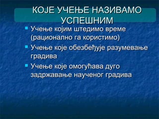 КОЈЕ УЧЕЊЕ НАЗИВАМОКОЈЕ УЧЕЊЕ НАЗИВАМО
УСПЕШНИМУСПЕШНИМ
 Учење којим штедимо времеУчење којим штедимо време
(рационално га користимо)(рационално га користимо)
 Учење које обезбеђује разумевањеУчење које обезбеђује разумевање
градиваградива
 Учење које омогућава дугоУчење које омогућава дуго
задржавање наученог градивазадржавање наученог градива
 