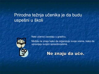 Prirodna težnja učenika je da budu
uspešni u školi
Neki učenici zaostaju u gradivu.
Možda ne znaju kako da organizuju svoje vreme, kako da
upravljaju svojim sposobnostima.
 