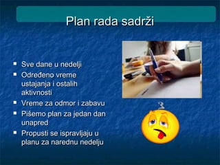 Plan rada sadržiPlan rada sadrži
 Sve dane u nedeljiSve dane u nedelji
 Određeno vremeOdređeno vreme
ustajanja i ostalihustajanja i ostalih
aktivnostiaktivnosti
 Vreme za odmor i zabavuVreme za odmor i zabavu
 Pišemo plan za jedan danPišemo plan za jedan dan
unapredunapred
 Propusti se ispravljaju uPropusti se ispravljaju u
planu za narednu nedeljuplanu za narednu nedelju
 