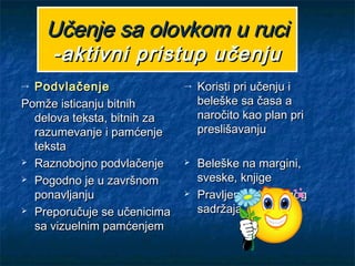 Učenje sa olovkom u ruciUčenje sa olovkom u ruci
-aktivni pristup učenju-aktivni pristup učenju
→ PodvlačenjePodvlačenje
Pomže isticanju bitnihPomže isticanju bitnih
delova teksta, bitnih zadelova teksta, bitnih za
razumevanje i pamćenjerazumevanje i pamćenje
tekstateksta
 Raznobojno podvlačenjeRaznobojno podvlačenje
 Pogodno je u završnomPogodno je u završnom
ponavljanjuponavljanju
 Preporučuje se učenicimaPreporučuje se učenicima
sa vizuelnim pamćenjemsa vizuelnim pamćenjem
→ Koristi pri učenju iKoristi pri učenju i
beleške sa časa abeleške sa časa a
naročito kao plan prinaročito kao plan pri
preslišavanjupreslišavanju
 Beleške na margini,Beleške na margini,
sveske, knjigesveske, knjige
 Pravljenje skraćenogPravljenje skraćenog
sadržajasadržaja
 