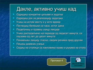 Дакле, активно учиш кадДакле, активно учиш кад
 Одредиш конкретне циљеве и задаткеОдредиш конкретне циљеве и задатке
 Одредиш рок за реализацију задатакаОдредиш рок за реализацију задатака
 Учиш на истом месту и у исто времеУчиш на истом месту и у исто време
 Погледаш белешке са часа, истог данаПогледаш белешке са часа, истог дана
 Подвлачиш и правиш скицу лекцијеПодвлачиш и правиш скицу лекције
 Учиш расподељено на периоде од педесет минута, саУчиш расподељено на периоде од педесет минута, са
паузама од пет до десет минутапаузама од пет до десет минута
 Понављаш лекцију гласно, својим речима пред другимПонављаш лекцију гласно, својим речима пред другим
 Пишеш дневник учењаПишеш дневник учења
 Седиш на столици са лактовима право и рукама на столуСедиш на столици са лактовима право и рукама на столу
Microsoft Word
Document
Протокол 4
 