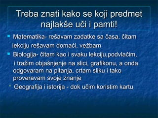 Treba znati kako se koji predmetTreba znati kako se koji predmet
najlakše uči i pamti!najlakše uči i pamti!
 Matematika- rešavam zadatke sa časa, čitamMatematika- rešavam zadatke sa časa, čitam
lekciju rešavam domaći, vežbamlekciju rešavam domaći, vežbam
 Biologija- čitam kao i svaku lekciju,podvlačim,Biologija- čitam kao i svaku lekciju,podvlačim,
i tražim objašnjenje na slici, grafikonu, a ondai tražim objašnjenje na slici, grafikonu, a onda
odgovaram na pitanja, crtam sliku i takoodgovaram na pitanja, crtam sliku i tako
proveravam svoje znanjeproveravam svoje znanje
Geografija i istorija - dok učim koristim kartuGeografija i istorija - dok učim koristim kartu
 